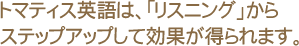 トマティス英語は、リスニングからステップアップして効果が得られます。