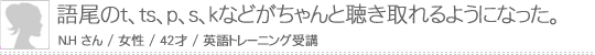 語尾のt,ts,p,s,kなどがちゃんと聴き取れるようになった。